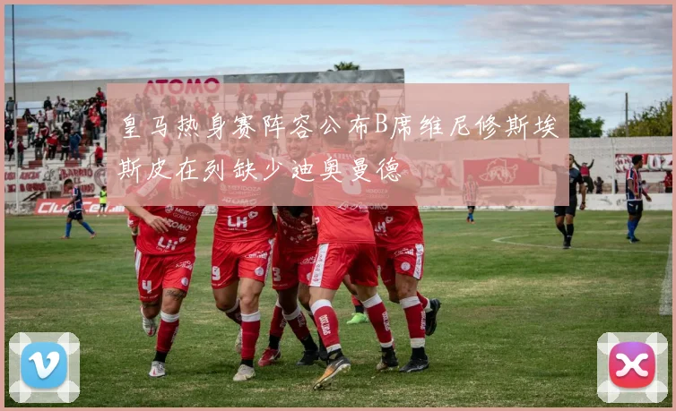 皇马热身赛阵容公布B席维尼修斯埃斯皮在列缺少迪奥曼德