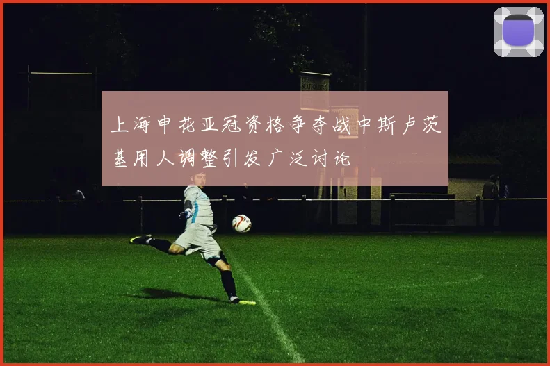 上海申花亚冠资格争夺战中斯卢茨基用人调整引发广泛讨论