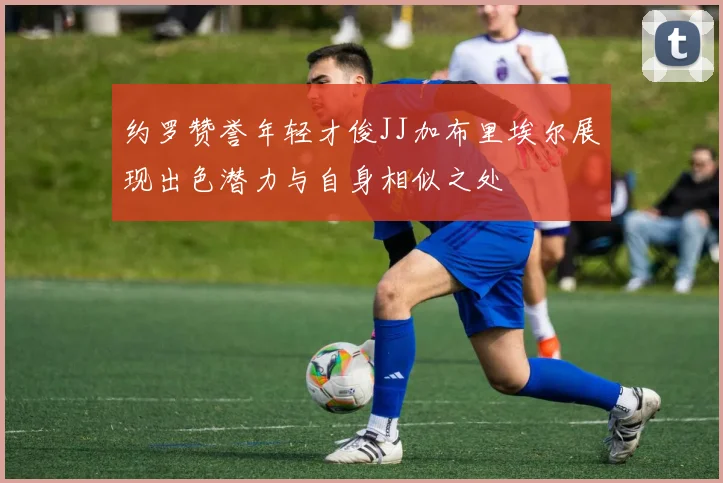 约罗赞誉年轻才俊JJ加布里埃尔展现出色潜力与自身相似之处
