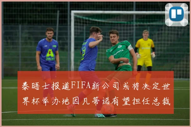 泰晤士报道FIFA新公司或将决定世界杯举办地因凡蒂诺有望担任总裁
