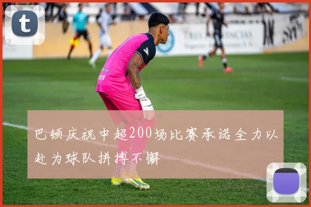 巴顿庆祝中超200场比赛承诺全力以赴为球队拼搏不懈