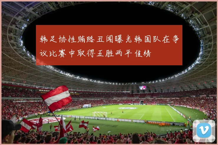 韩足协性贿赂丑闻曝光韩国队在争议比赛中取得五胜两平佳绩