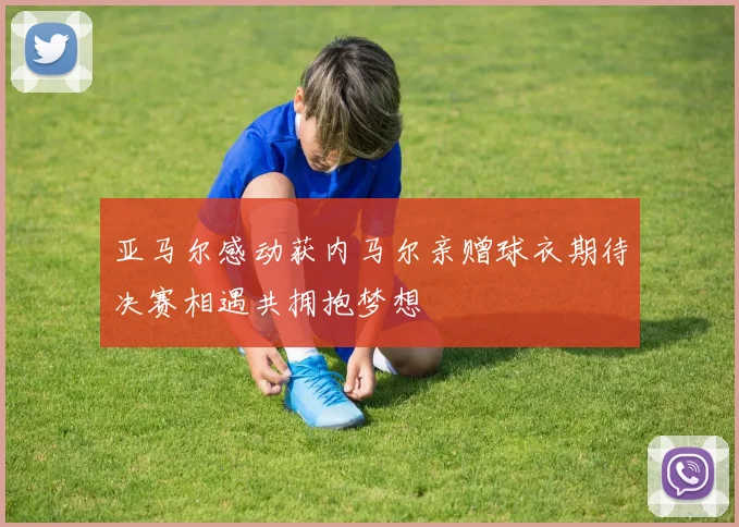 亚马尔感动获内马尔亲赠球衣期待决赛相遇共拥抱梦想