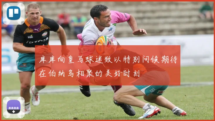 库库向皇马球迷致以特别问候期待在伯纳乌相聚的美好时刻