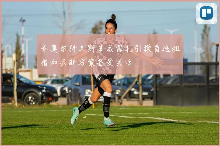 齐奥尔科夫斯基成蒙扎引援首选租借加买断方案备受关注