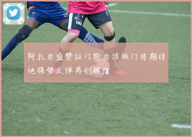 阿扎尔盛赞拉门斯为顶级门将期待他强势反弹再创辉煌